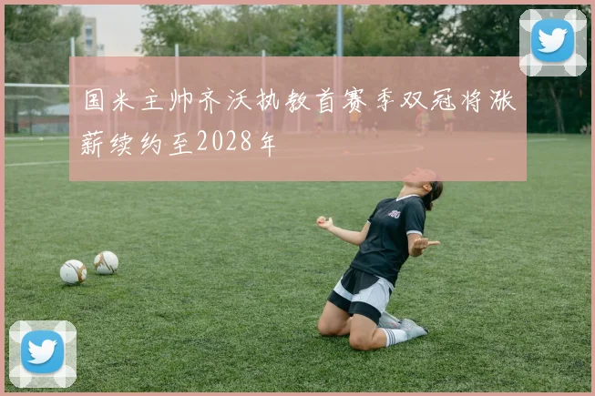 国米主帅齐沃执教首赛季双冠将涨薪续约至2028年