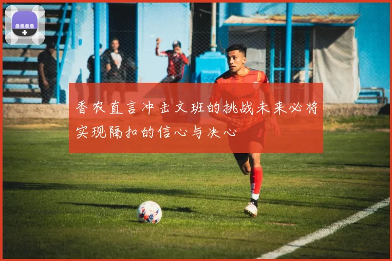 香农直言冲击文班的挑战未来必将实现隔扣的信心与决心