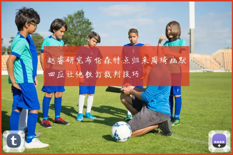 赵睿研究布伦森特点归来周琦幽默回应让他教打裁判技巧