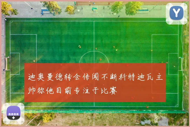 迪奥曼德转会传闻不断科特迪瓦主帅称他目前专注于比赛