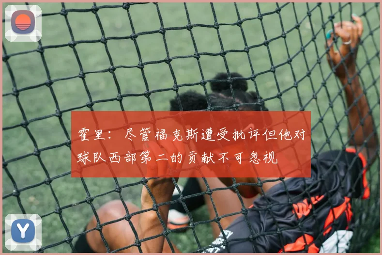 霍里：尽管福克斯遭受批评但他对球队西部第二的贡献不可忽视