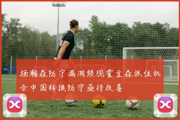 杨瀚森防守漏洞频现霍金森抓住机会中国转换防守亟待改善