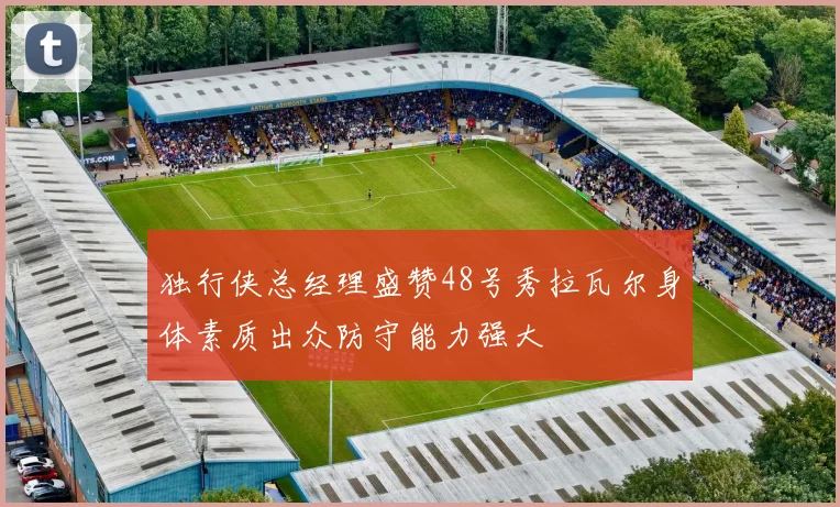 独行侠总经理盛赞48号秀拉瓦尔身体素质出众防守能力强大