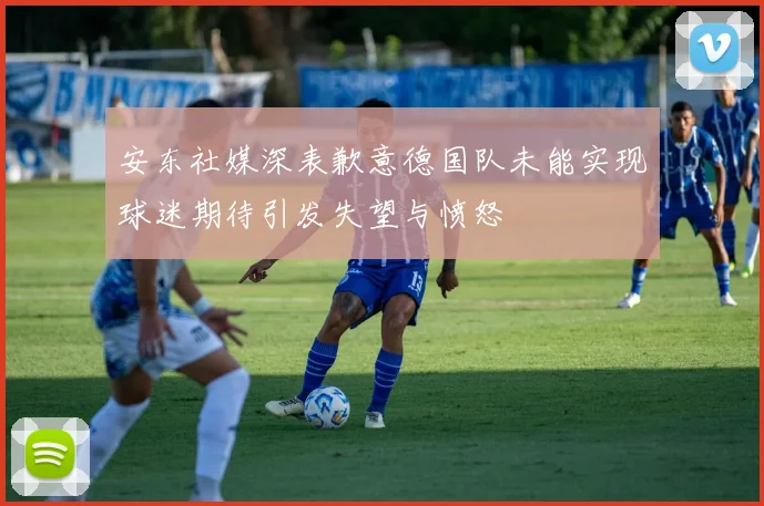 安东社媒深表歉意德国队未能实现球迷期待引发失望与愤怒