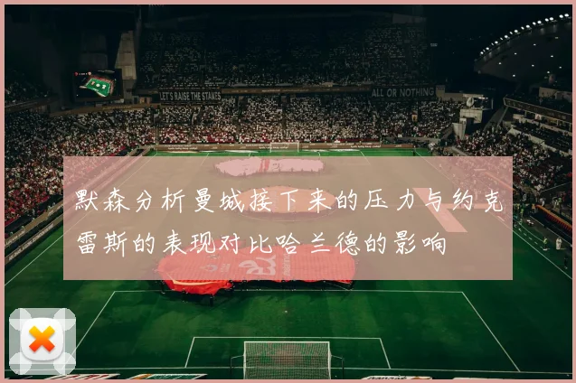 默森分析曼城接下来的压力与约克雷斯的表现对比哈兰德的影响