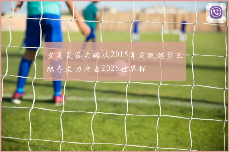 女足复苏之路从2015年足改起步三线齐发力冲击2026世界杯