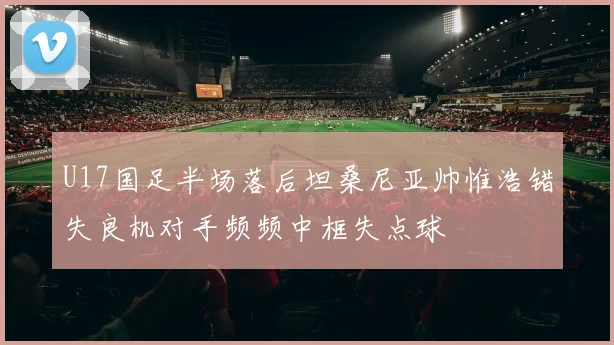 U17国足半场落后坦桑尼亚帅惟浩错失良机对手频频中框失点球