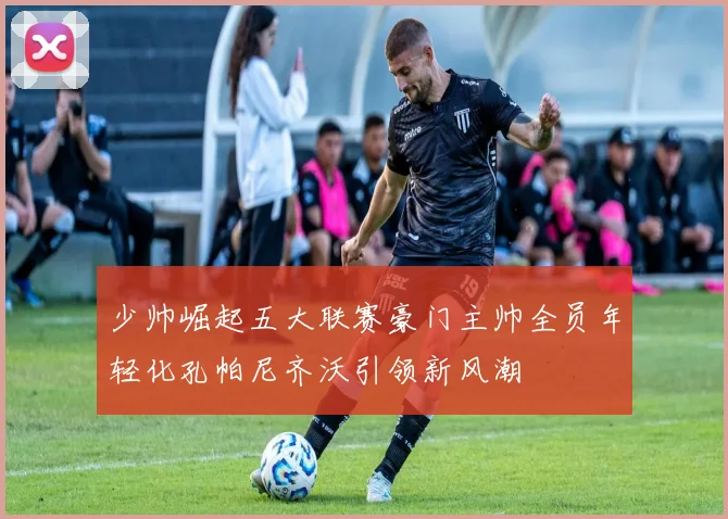 少帅崛起五大联赛豪门主帅全员年轻化孔帕尼齐沃引领新风潮