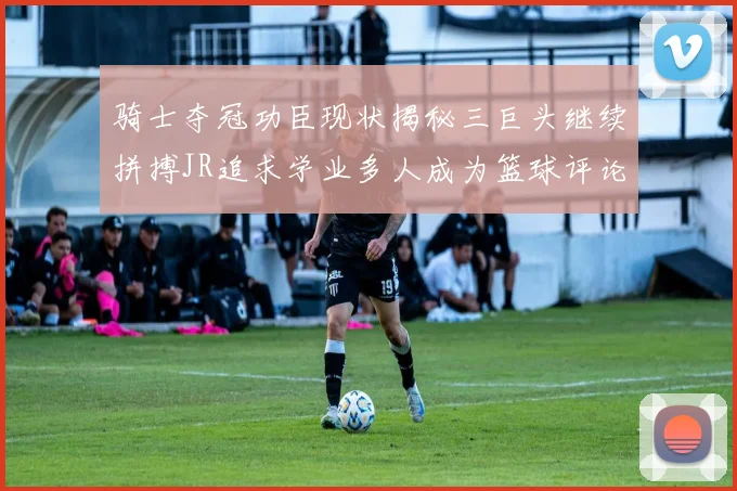 骑士夺冠功臣现状揭秘三巨头继续拼搏JR追求学业多人成为篮球评论员