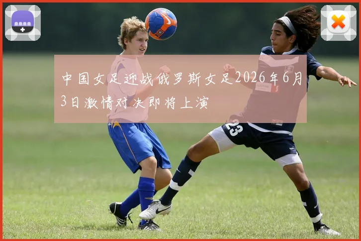 中国女足迎战俄罗斯女足2026年6月3日激情对决即将上演