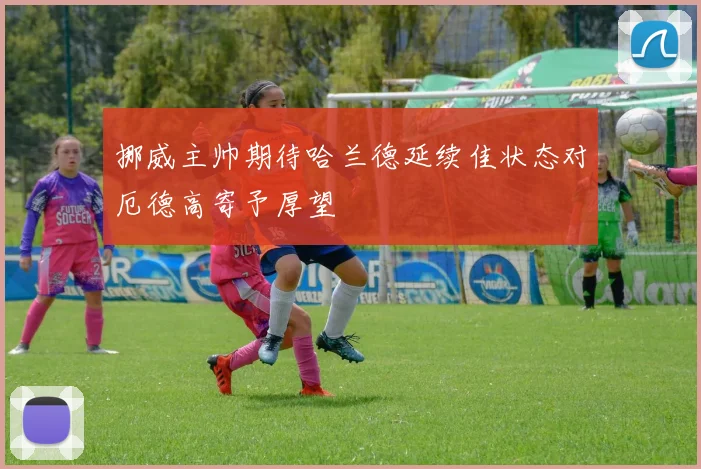 挪威主帅期待哈兰德延续佳状态对厄德高寄予厚望