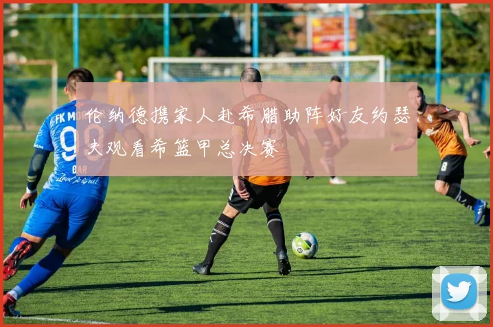 伦纳德携家人赴希腊助阵好友约瑟夫观看希篮甲总决赛