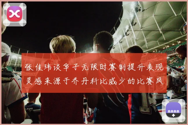 张佳玮谈华子无限时赛制提升表现灵感来源于乔丹科比威少的比赛风格