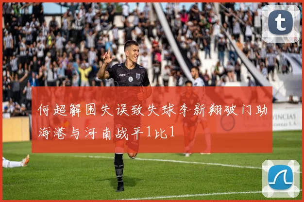 何超解围失误致失球李新翔破门助海港与河南战平1比1