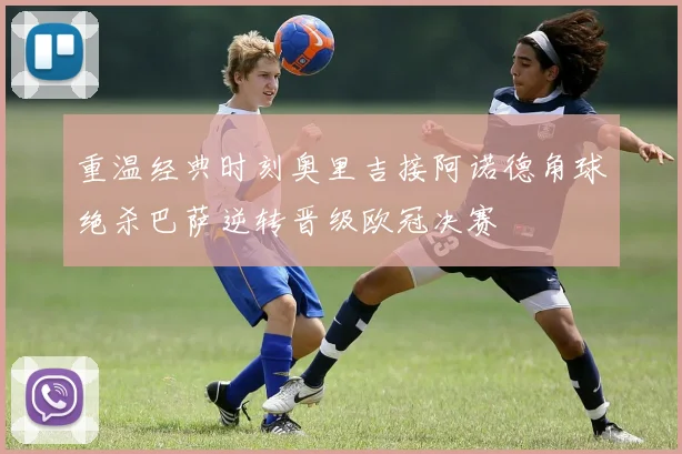 重温经典时刻奥里吉接阿诺德角球绝杀巴萨逆转晋级欧冠决赛