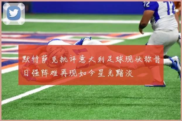 默特萨克批评意大利足球现状称昔日强阵难再现如今星光黯淡
