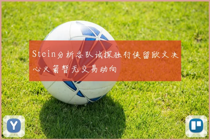 Stein分析各队试探独行侠留欧文决心火箭暂无交易动向