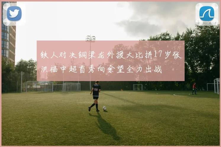 铁人对决铜梁龙外援大比拼17岁张洪福中超首秀向余望全力出战