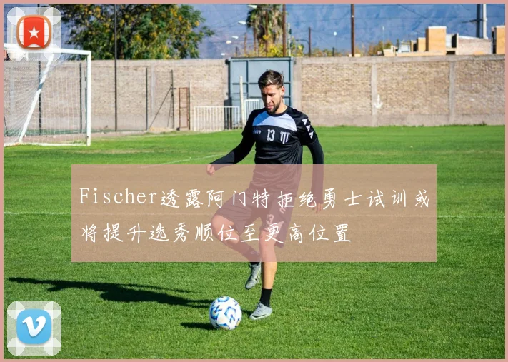 Fischer透露阿门特拒绝勇士试训或将提升选秀顺位至更高位置